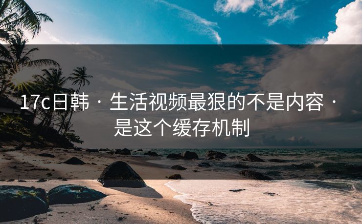 17c日韩 · 生活视频最狠的不是内容 · 是这个缓存机制 17c日韩 · 生活视频最狠的不是内容 · 是这个缓存机制