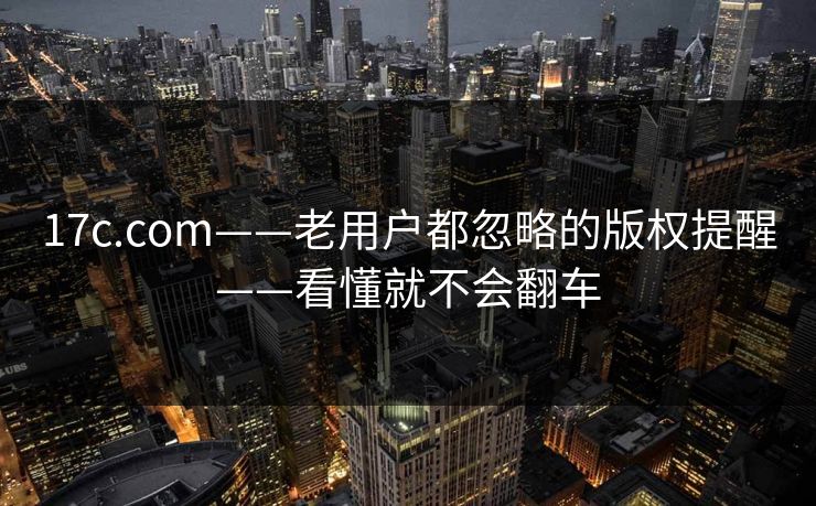 17c.com——老用户都忽略的版权提醒——看懂就不会翻车 17c.com——老用户都忽略的版权提醒——看懂就不会翻车